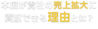 本展が貴社の売上拡大に 貢献できる理由とは？