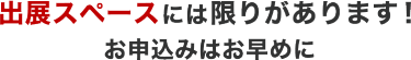 出展スペースには 限りがあります！ お申込みはお早めに